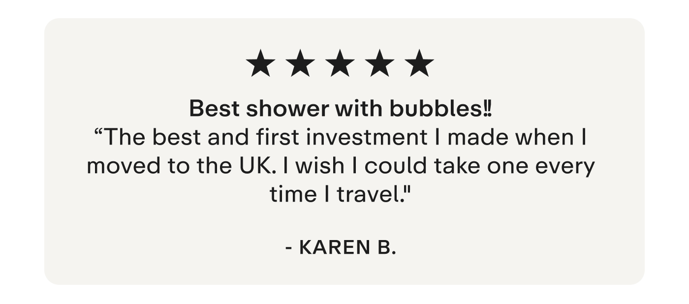 "Best shower with bubbles!!! The best and first investment I made when I moved to the UK. I wish I could take one every time I travel." - Karen B.
