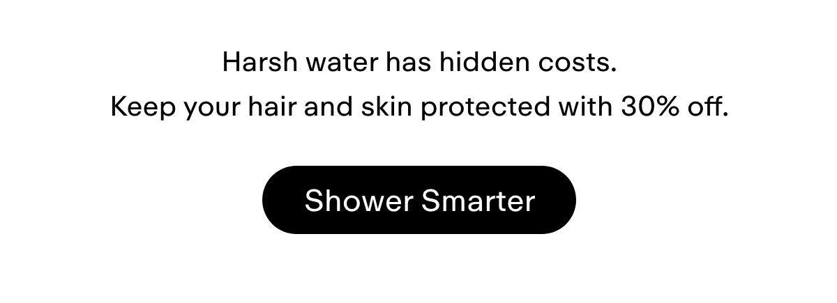 Harsh water has hidden costs. Keep your hair and skin protected with 30% off. Shower smarter