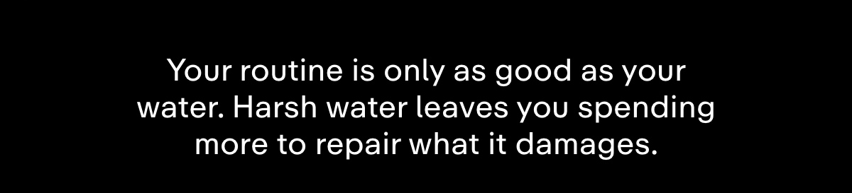 Your routine is only as good as your water. Harsh water leaves you spending more to repair what it damages.