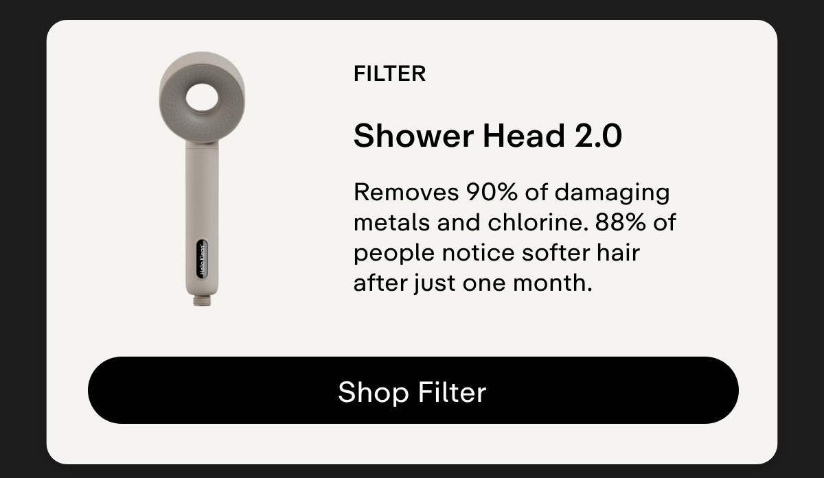 Filter. Shower Head 2.0 Removes 90% of damaging metals and chlorine. 88% of people notice softer hair after just one month. Shop Filter.