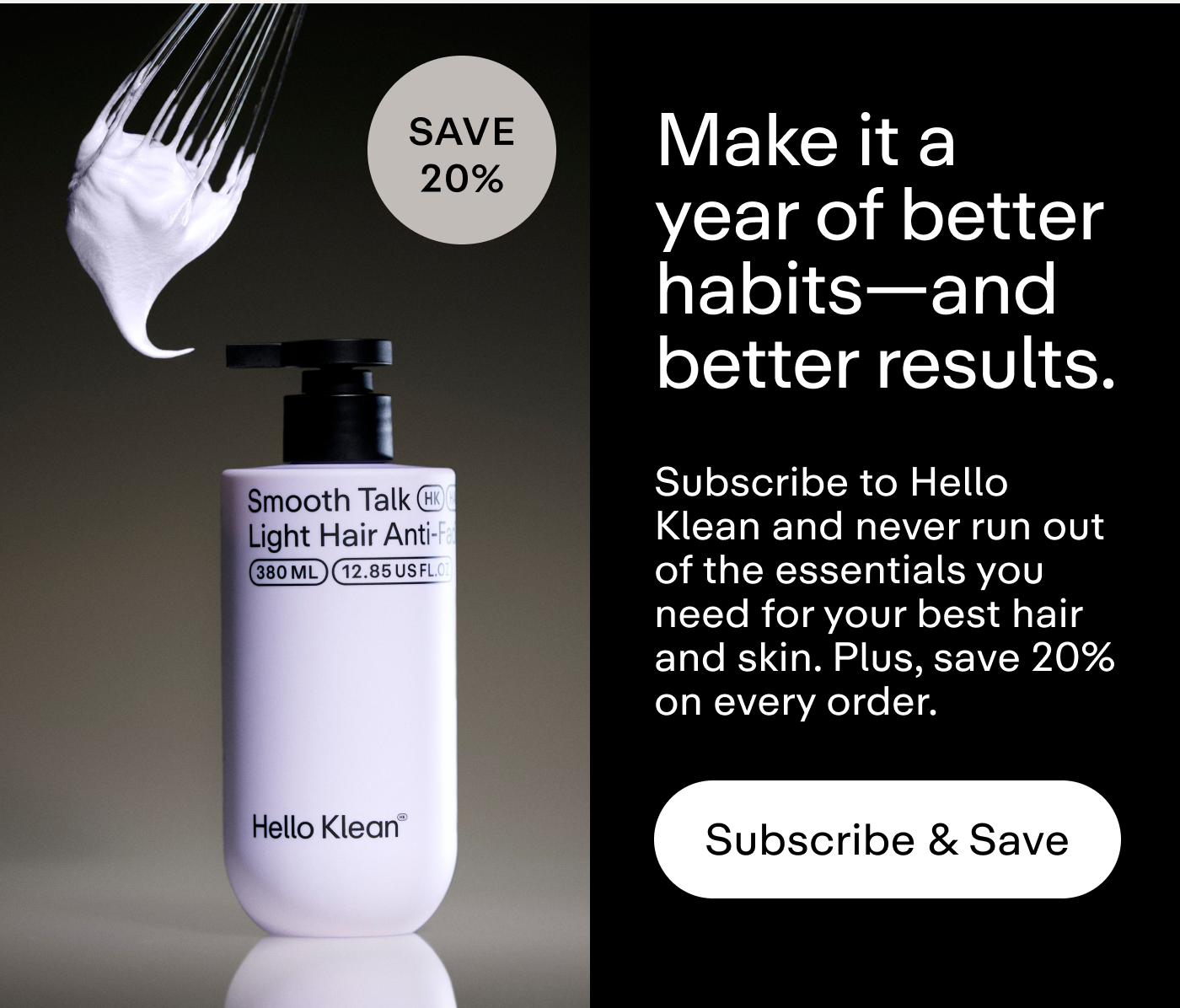 Make it a year of better habits-and better results. Subscribe to Hello Klean and never run out of the essentials you need for your best hair and skin. Plus, save 20% on every order.  |  Subscribe & Save
