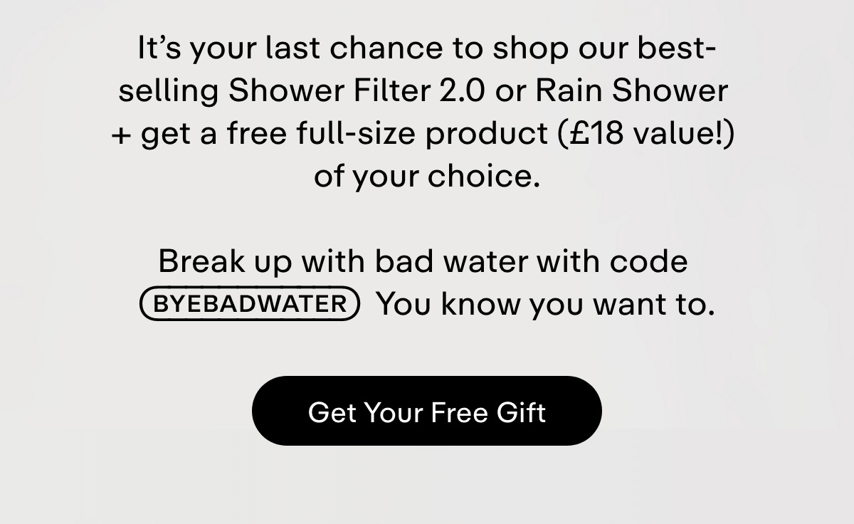 It's your last chance to shop our best-selling Shower Filter 2.0 or Rain Shower + get a free full-size product (£18 value!) of your choice.  Break up with bad water with code BYEBADWATER. You know you want to.. Get Your Free Gift.