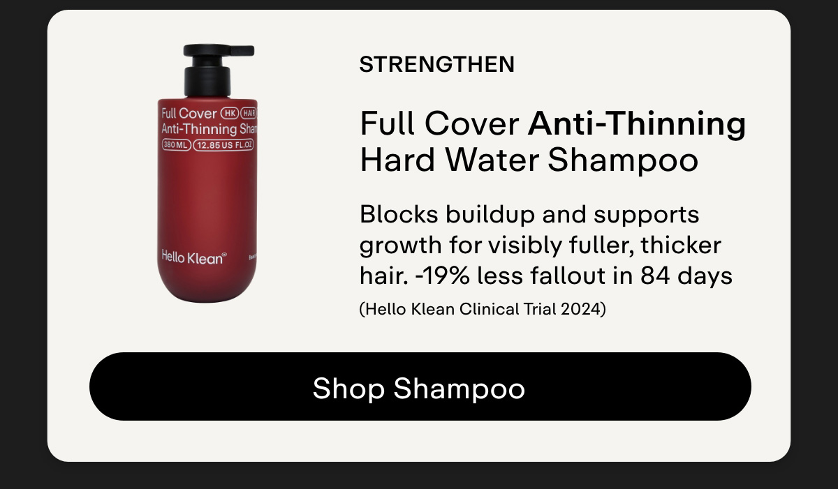 Strengthen. Full Cover Anti-Thinning Hard Water Shampoo Blocks buildup and supports growth for visibly fuller, thicker hair..-19% less fallout in 84 days (Hello Klean Clinical Trial 2024) Shop Shampoo