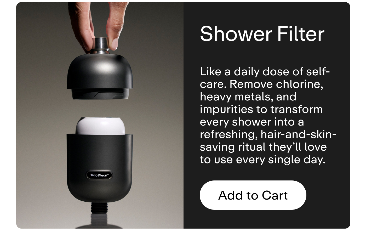 Shower Filter Like a daily dose of self-care. Remove chlorine, heavy metals, and impurities to transform every shower into a refreshing, hair-and-skin-saving ritual they'll love to use every single day.  |   Add to Cart 