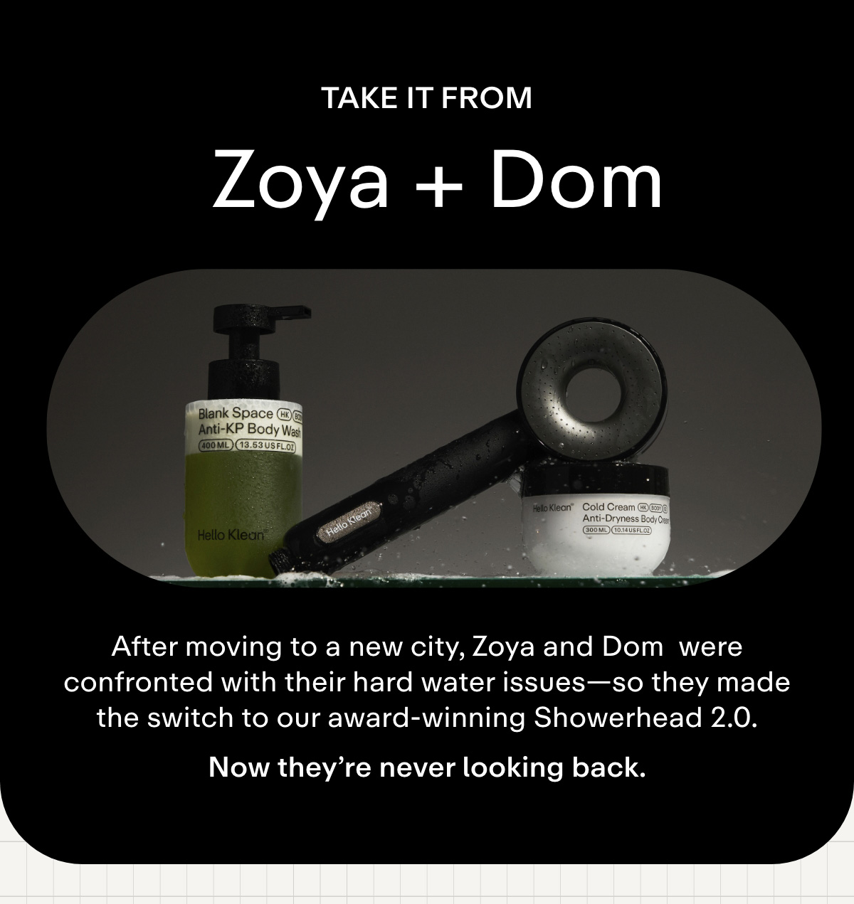Take it from Zoya + Dom. After moving to a new city, Zoya and Dom were confronted with their hard water issues-so they made the switch to our award-winning Showerhead 2.0. Let's just say they're not going back to tap anytime soon.
