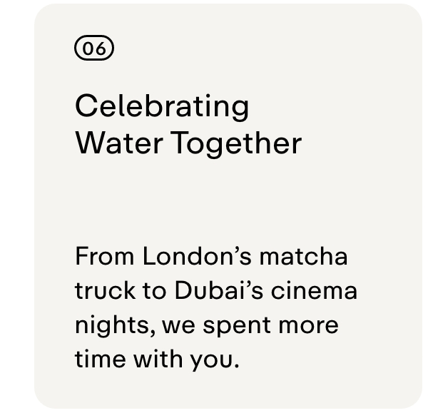 06 CELEBRATING WATER TOGETHER  From London's matcha truck to Dubai's cinema nights, we spent more time with you.