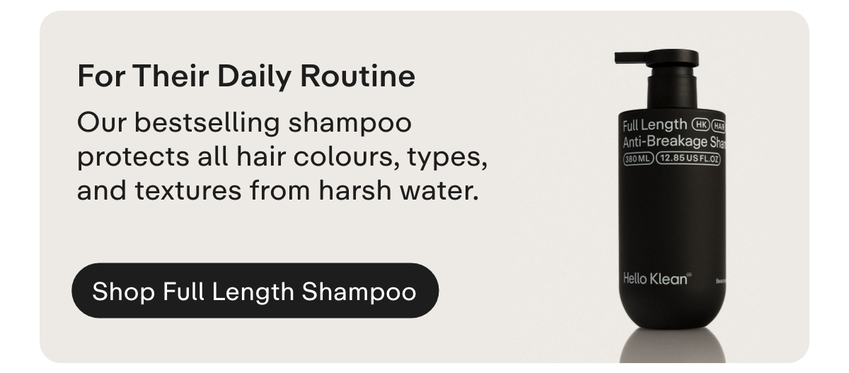  For Their Daily Routine. Our bestselling shampoo protects all hair colours, types, and textures from harsh water.  Shop Full Length Shampoo
