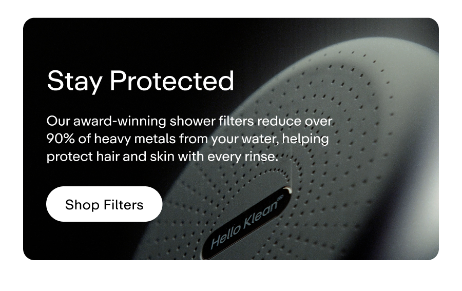 Our award-winning shower filters reduce over 90% of heavy metals from your water, helping protect hair and skin with every rinse. Shop filters