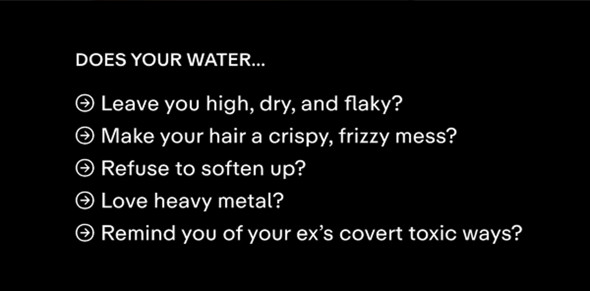 Does your water... ␨ Leave you high, dry, and flaky? ␨ Make your hair a crispy, frizzy mess? ␨ Refuse to soften up? ␨ Love heavy metal?  ␨ Remind you of your ex's covert toxic ways?