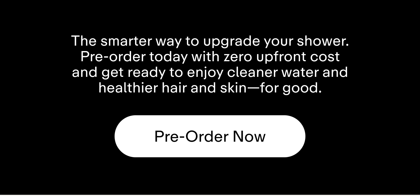 The smarter way to upgrade your shower. Pre-order today with zero upfront cost and get ready to enjoy cleaner water and healthier hair and skin-for good.  |  Pre-Order Now
