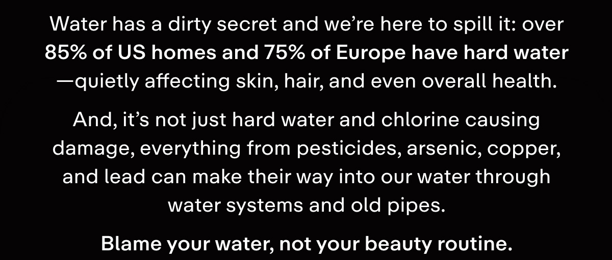 Water has a dirty secret and we're here to spill it: over 85% of US homes and 75% of Europe have hard water-quietly affecting skin, hair, and even overall health.  And, it's not just hard water and chlorine causing damage, everything from pesticides, arsenic, copper, and lead can make their way into our water through water systems and old pipes.  Blame your water, not your beauty routine.