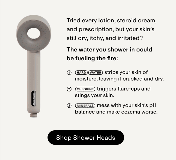 Tried every lotion, steroid cream, and prescription, but your skin's still dry, itchy, and irritated?  The water you shower in could be fueling the fire:  → Hard water strips your skin of moisture, leaving it cracked and dry. → Chlorine triggers flare-ups and stings your skin. → Minerals mess with your skin's pH balance and make eczema worse.  Our award-winning shower filters are clinically proven to remove chlorine, impurities, and heavy metals-leaving skin clean, calm, and balanced after every shower.  Make the switch + get a free full-size wash-off product (£18 value!) at checkout.