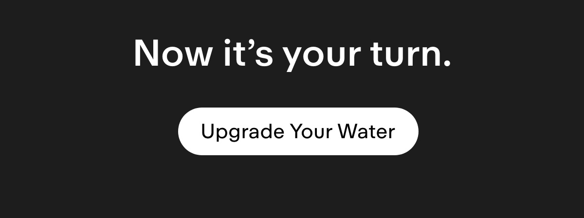 Now it's your turn. Upgrade Your Water.