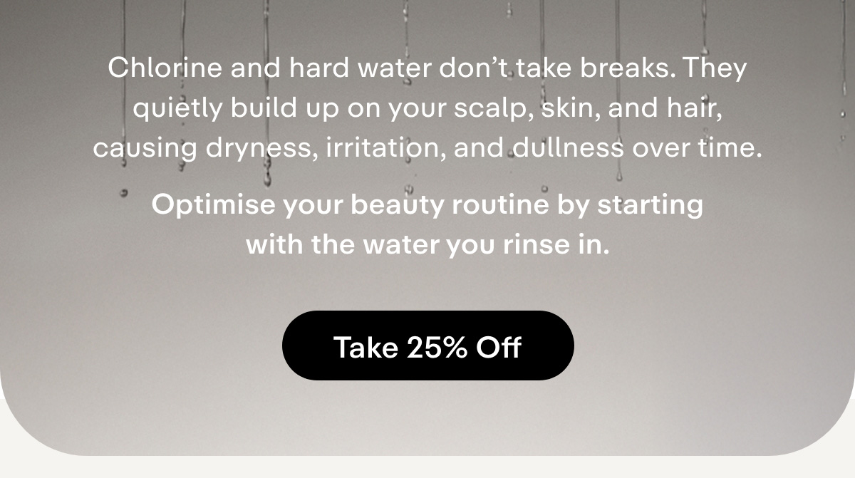 Chlorine and hard water don't take breaks. They quietly build up on your scalp, skin, and hair, causing dryness, irritation, and dullness over time.  Optimise your beauty routine by starting with the water you rinse in. Take 25% off