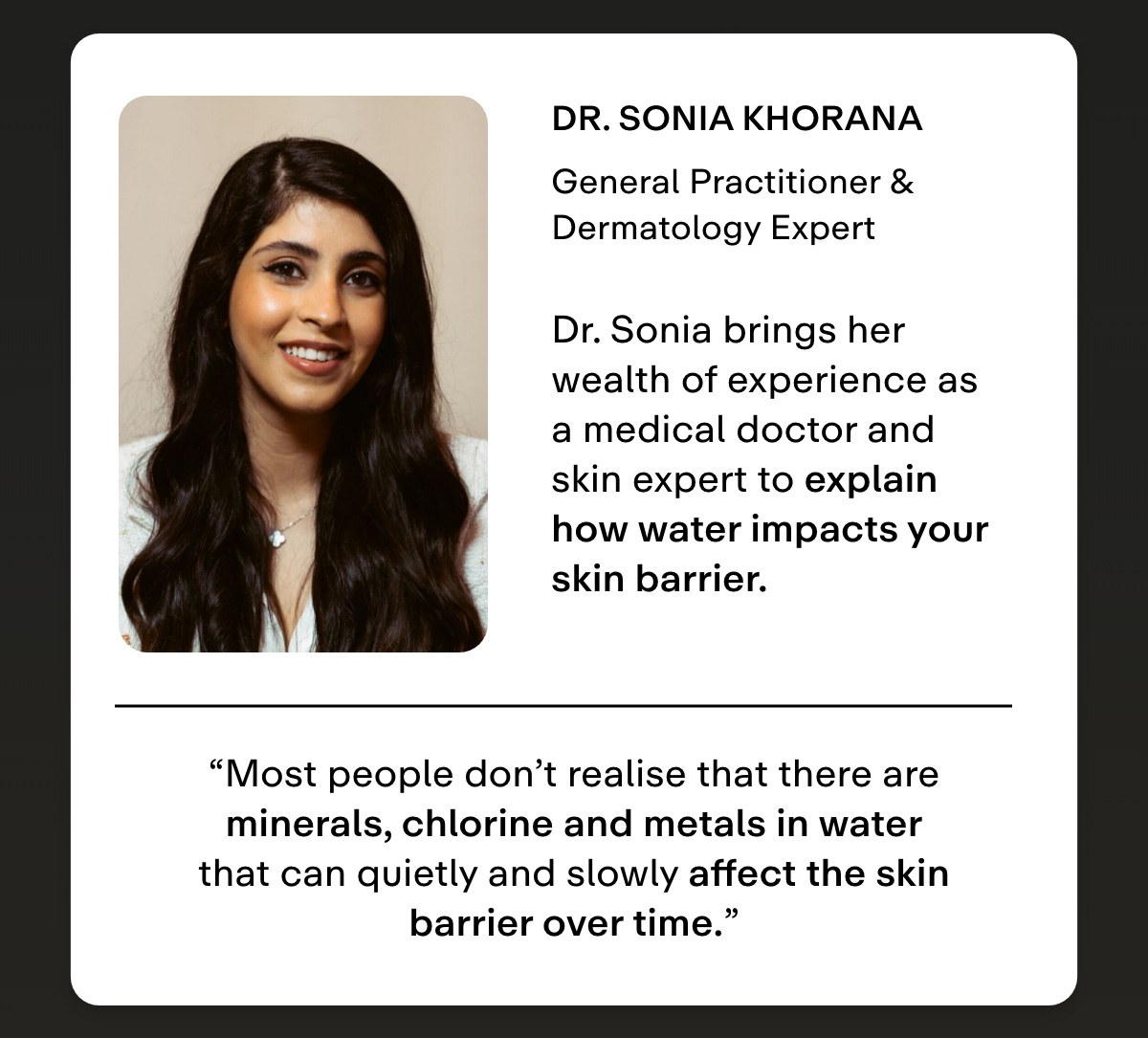 Dr. Sonia Khorana  General Practitioner & Dermatology Expert  As a doctor and skin health advocate, Dr. Sonia unpacks the sneaky role your water plays in breaking down your skin barrier-and what you can do to stop it. 