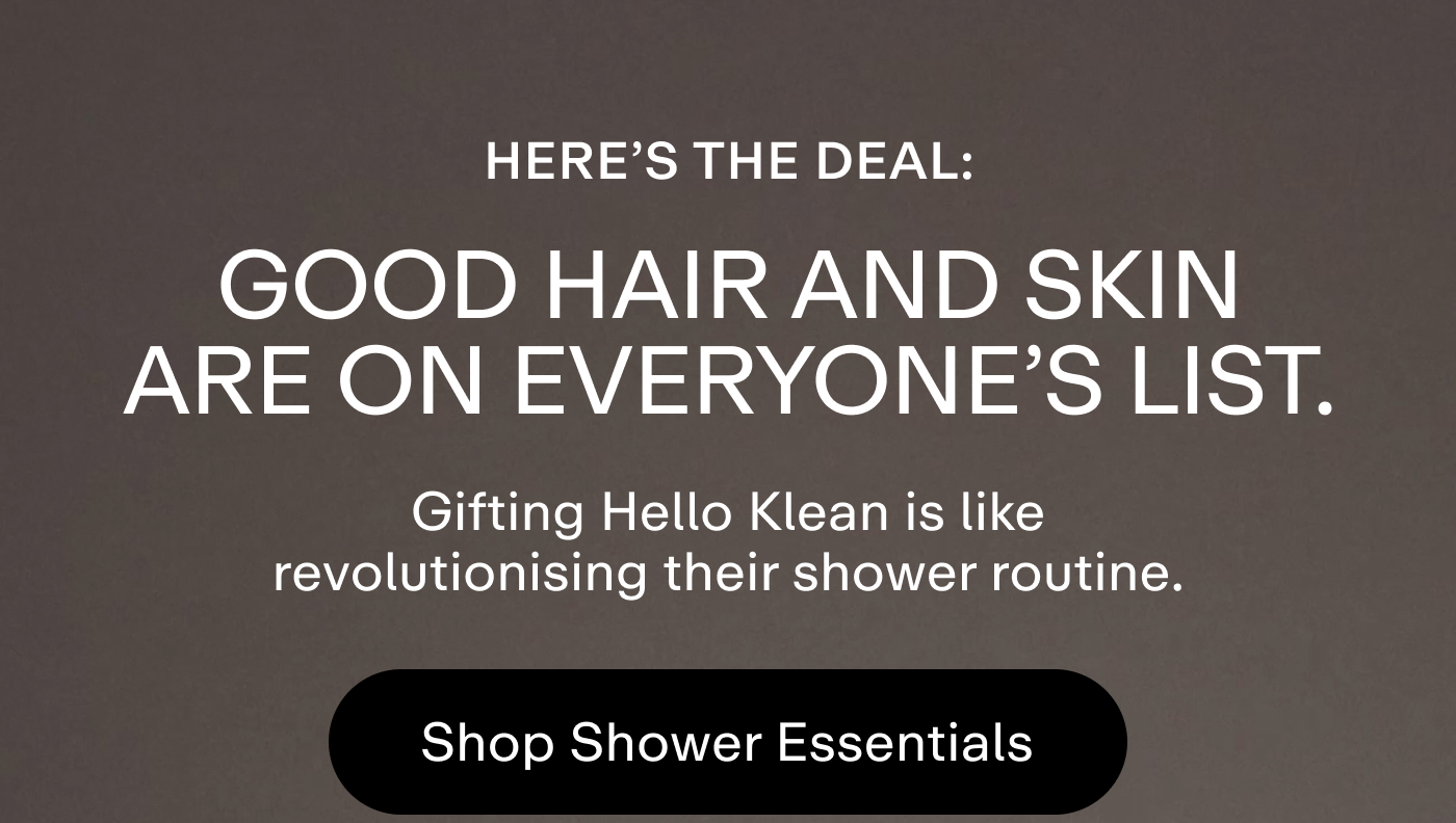 Here's the deal: Good hair and skin are on everyone's list. Gifting Hello Klean is like revolutionising their shower routine.  |  Shop Shower Essentials