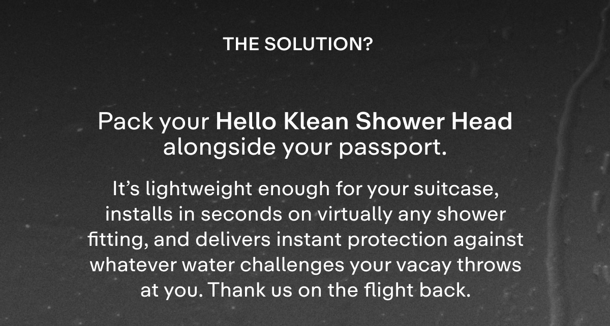 The solution? Pack your Hello Klean Shower Head alongside your passport.  It's lightweight enough for your suitcase, installs in seconds on virtually any shower fitting, and delivers instant protection against whatever water challenges your vacay throws at you. Thank us on the flight back.
