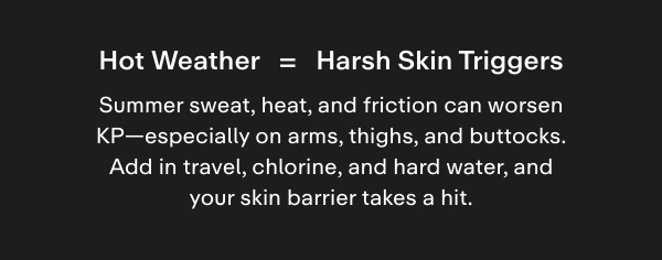 Hot weather = harsh skin triggers. Summer sweat, heat, and friction can worsen KP-especially on arms, thighs, and buttocks. Add in travel, chlorine, and hard water, and your skin barrier takes a hit.