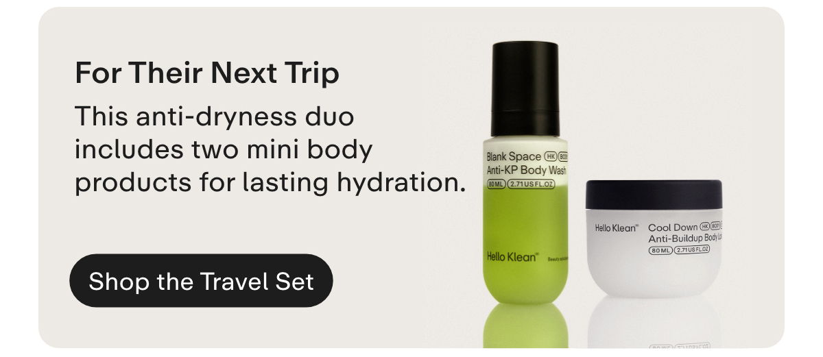 For Their Next Trip. This anti-dryness duo includes two mini body products for lasting hydration. Shop the Travel Set