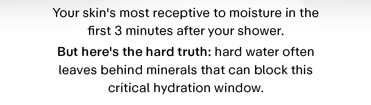 Your skin's most receptive to moisture in the first 3 minutes after your shower. But here's hard truth: hard water often leaves behind minerals that can block this critical hydration window.