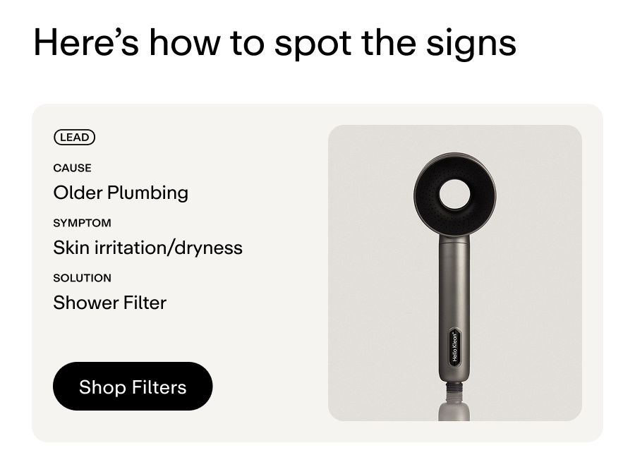 Metal: Lead. Cause: Older plumbing. Symptom: Skin irritation/ dryness. Solution: Shower Filter