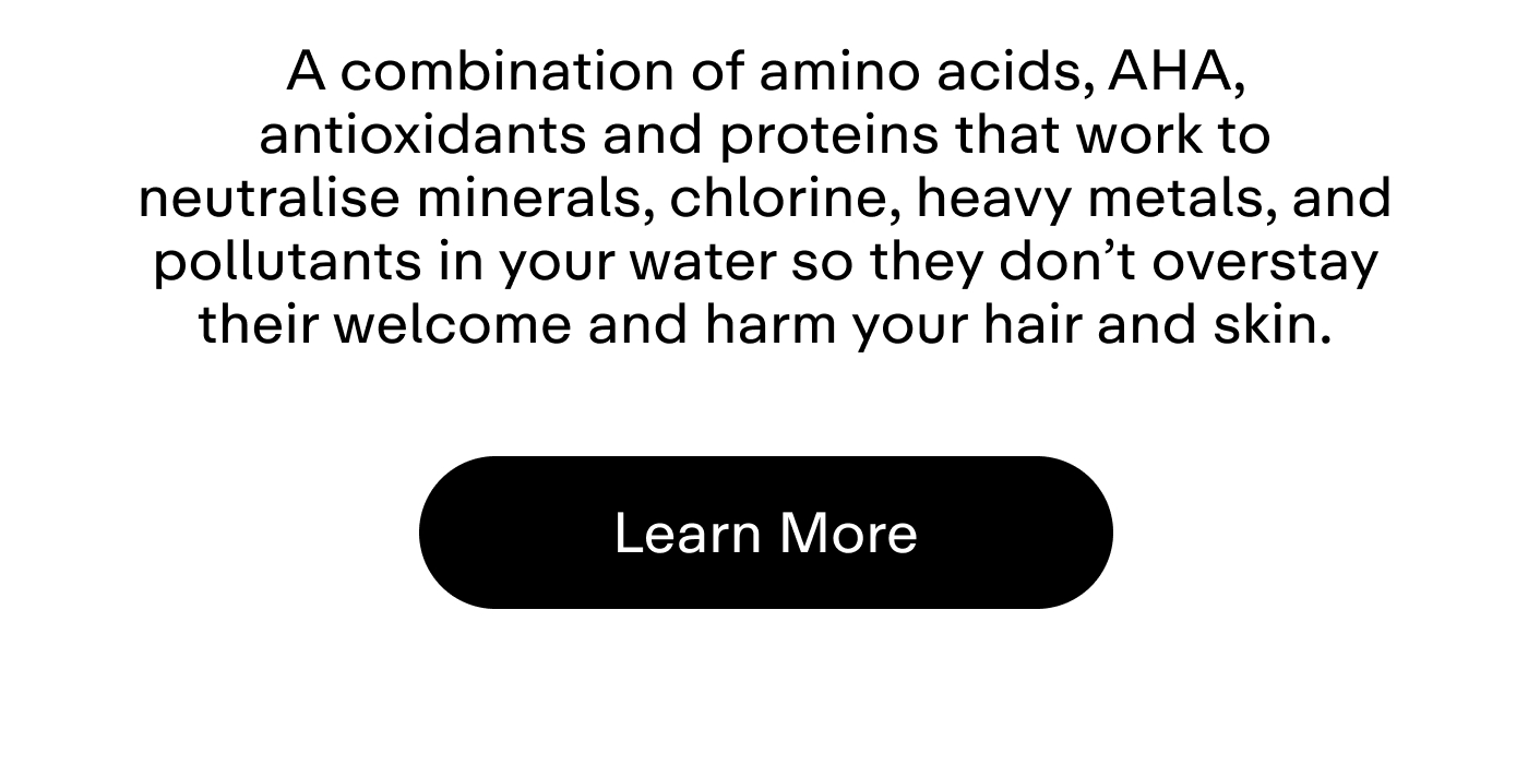 A combination of amino acids, AHA, antioxidants and proteins that work to neutralise minerals, chlorine, heavy metals, and pollutants in your water so they don't overstay their welcome and harm your hair and skin.  |  Learn More