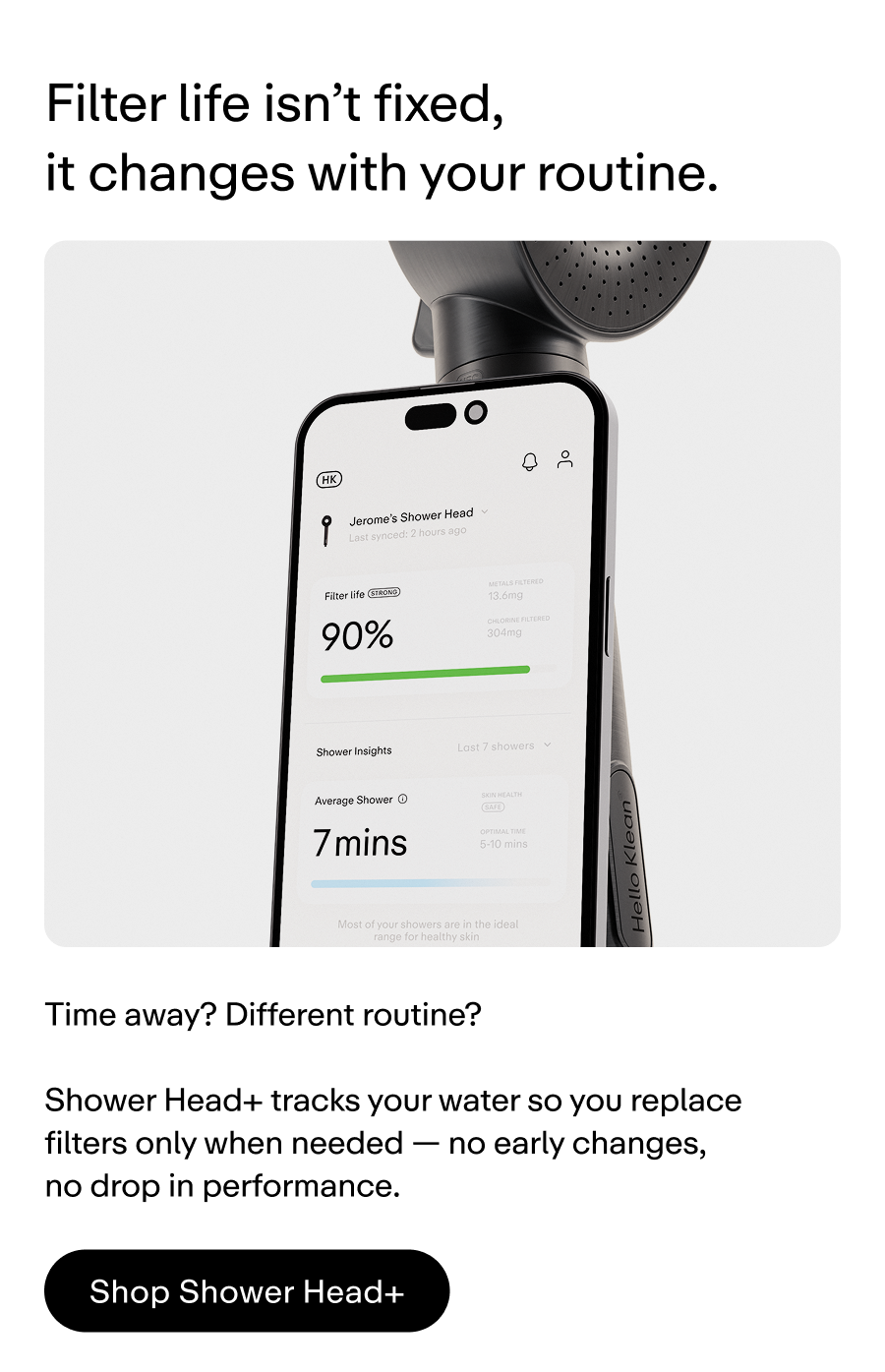 Filter life isn't fixed, it changes with your routine. Shower Head+ tracks your water usage so you only replace your filter when it's actually needed. .