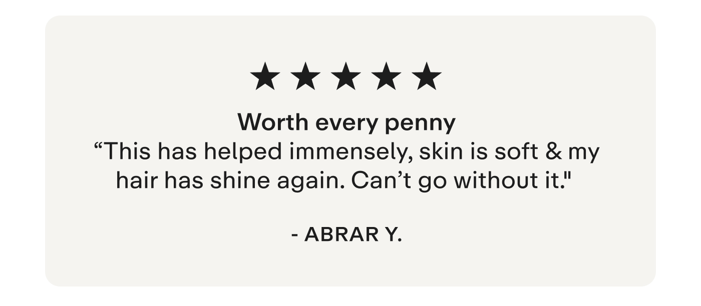 "Worth every penny This has helped immensely, skin is soft & my hair has shine again. Can't go without it." - Abrar Y