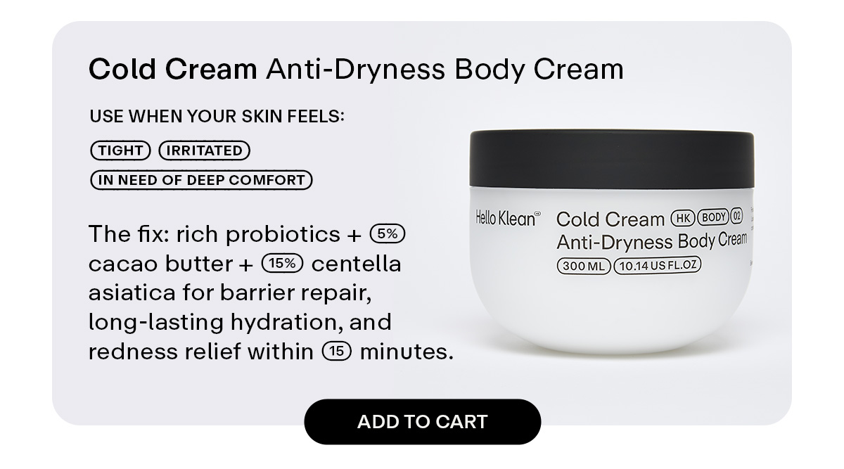 Cold Cream Anti-Dryness Body Cream  Use when your skin feels: tight - irritated - in need of deep comfort  The fix: rich probiotics + 5% cacao butter + 15% centella asiatica for barrier repair, long-lasting hydration, and redness relief within 15 minutes.