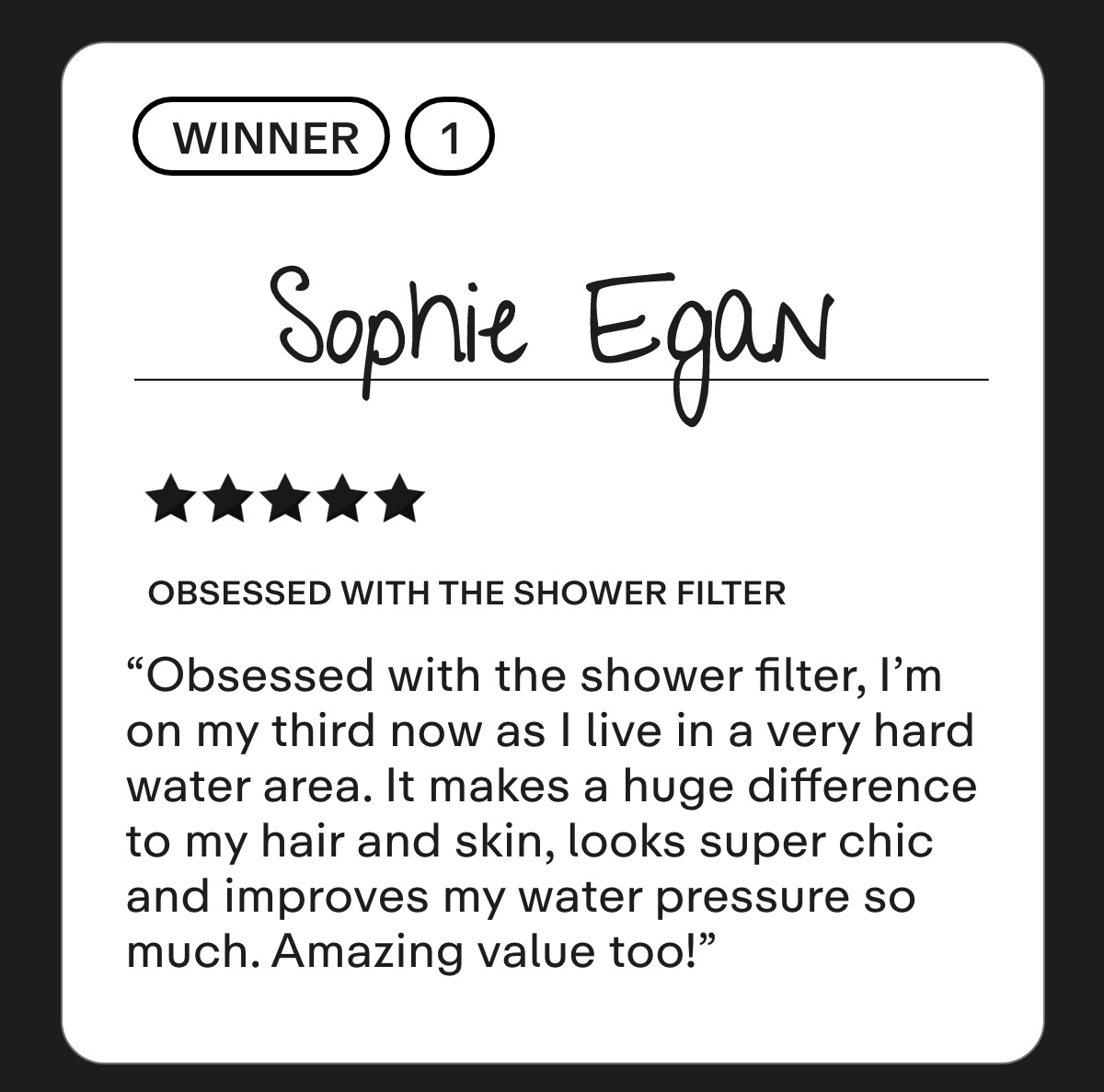 Winner 1: Sophie Egan  Obsessed with the shower filter  Obsessed with the shower filter, I'm on my third now as I live in a very hard water area. It makes a huge difference to my hair and skin, looks super chic and improves my water pressure so much. Amazing value too!