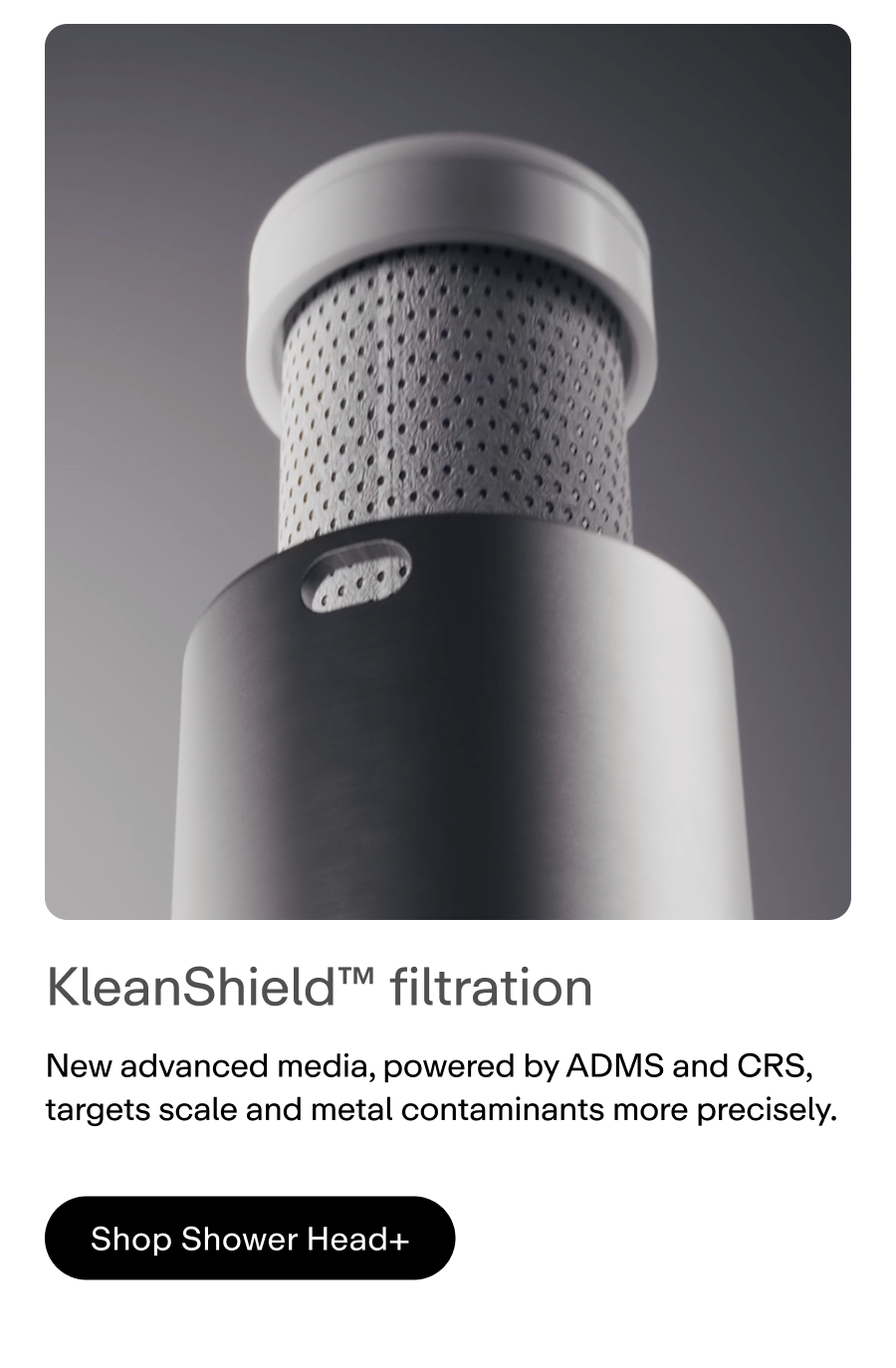 KleanShield™ filtration helps prevent scale before it forms by binding calcium and magnesium to reduce mineral buildup on hair, skin, and surfaces.