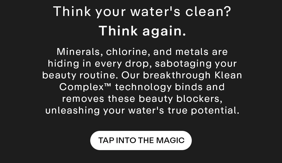 Think your water's clean? Think again. Minerals, chlorine, and metals are hiding in every drop, sabotaging your beauty routine. Our breakthrough Klean Complex™ technology binds and removes these beauty blockers, unleashing your water's true potential. Tap Into The Magic.