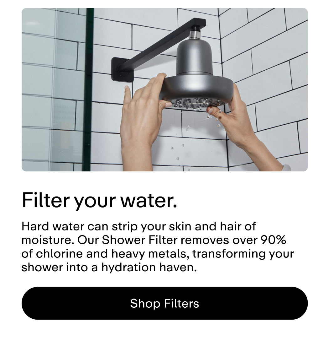 Filter Your water. Hard water can strip your skin and hair of moisture. Our Shower Filter removes over 90% of chlorine and heavy metals, transforming your shower into a hydration haven.  |  Shop Filters