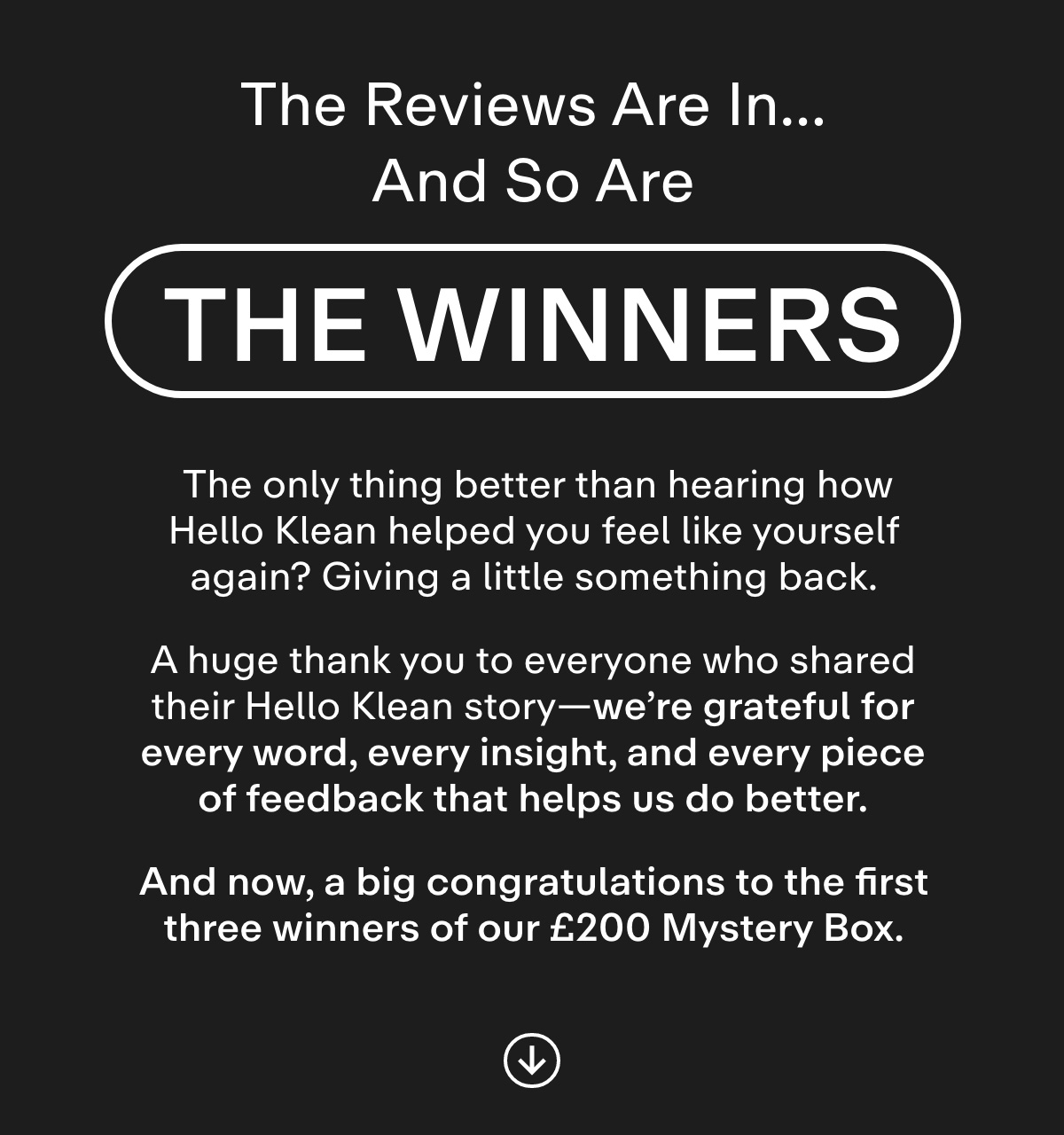 The Reviews Are In... And So Are the Winners. The only thing better than hearing how Hello Klean helped you feel like yourself again? Giving a little something back.  A huge thank you to everyone who shared their Hello Klean story-we're grateful for every word, every insight, and every piece of feedback that helps us do better.  And now, a big congratulations to the first three winners of our £200 Mystery Box.