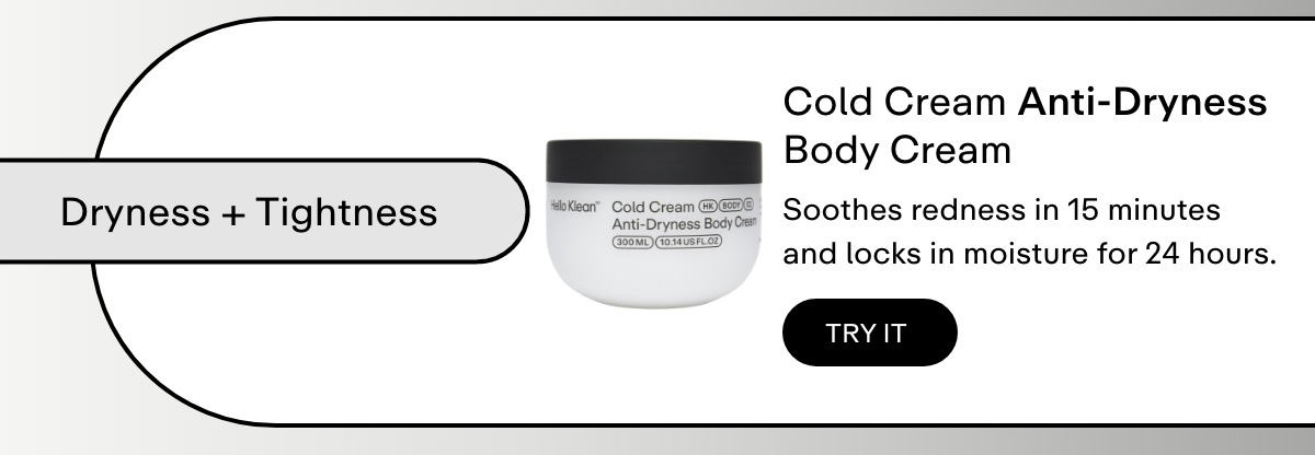 Dryness + tightness  Cold Cream Anti-Dryness Body Cream     Soothes redness in 15 minutes and locks in moisture for 24 hours.