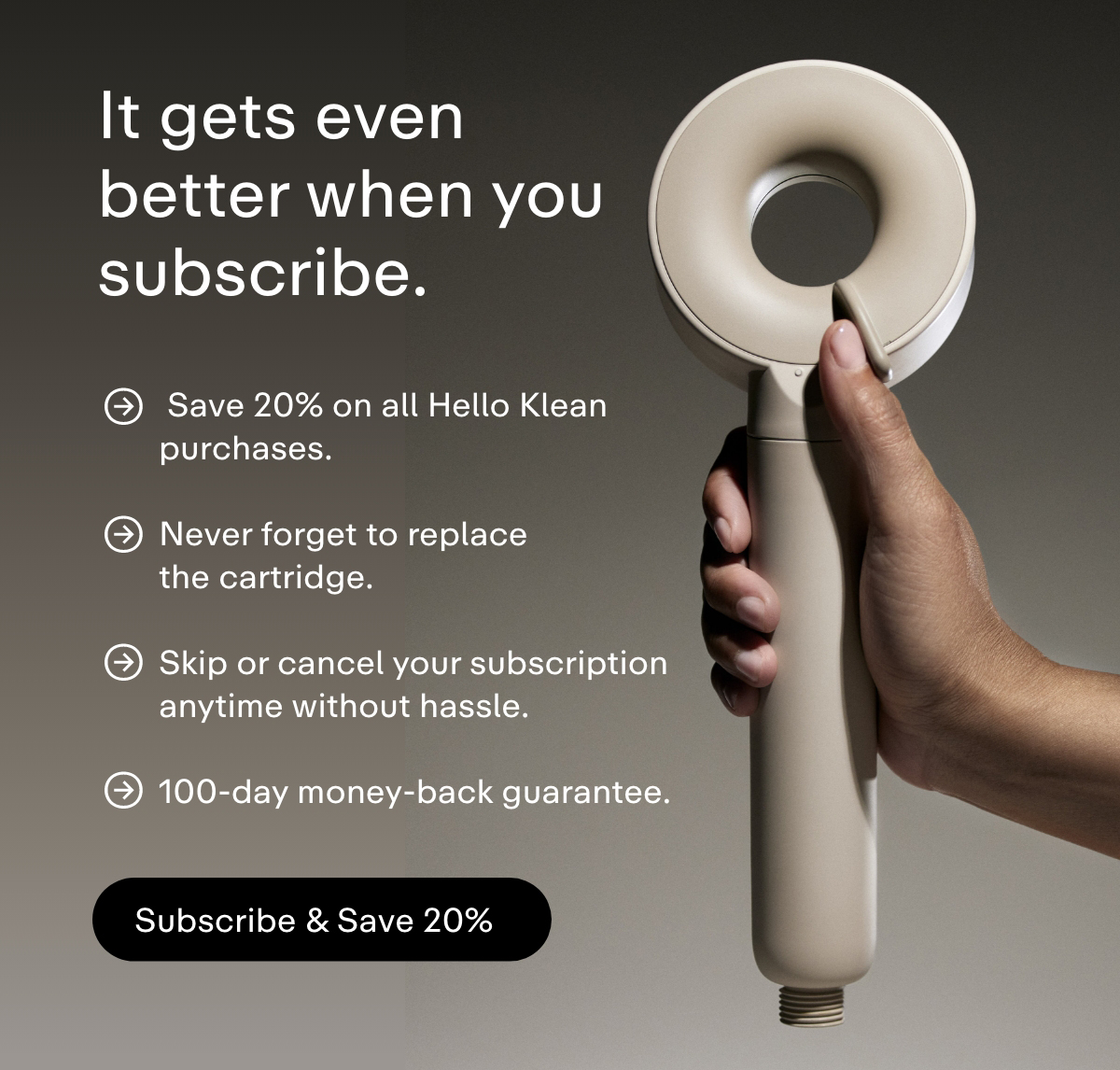 It gets even better when you subscribe. Save 20% on all Hello Klean purchases.  Never forget to replace the cartridge.  Skip or cancel your subscription anytime without hassle.  100-day money-back guarantee. Subscribe and save 20%