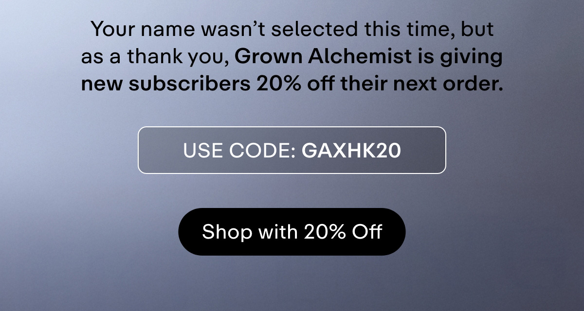 Your name wasn't selected this time, but as a thank you, Grown Alchemist is giving new subscribers 20% off their next order.  USE CODE: GAXHK20  Shop with 20% Off