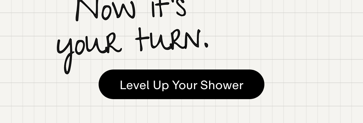 Now it's your turn. LEVEL UP YOUR SHOWER
