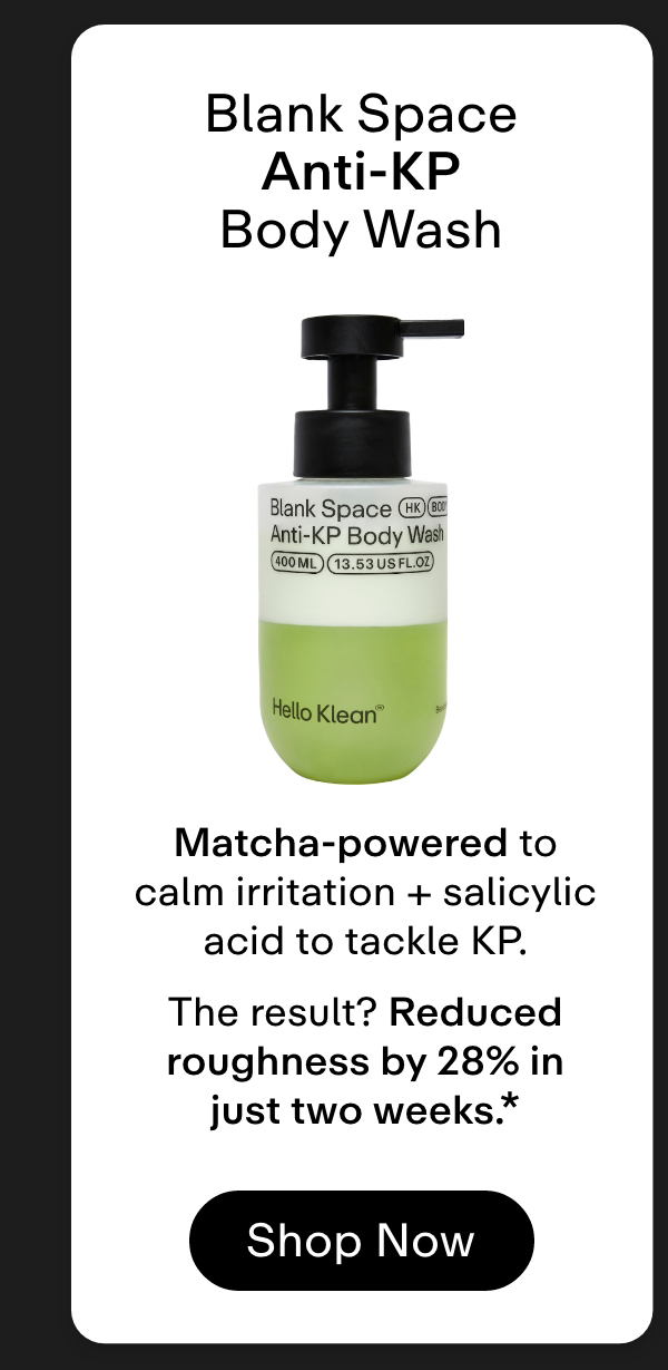 Blank Space Anti-KP Body Wash → Matcha-powered to calm irritation + salicylic acid to tackle KP.  The result? Reduced roughness by 28% in just two weeks.* Shop Now