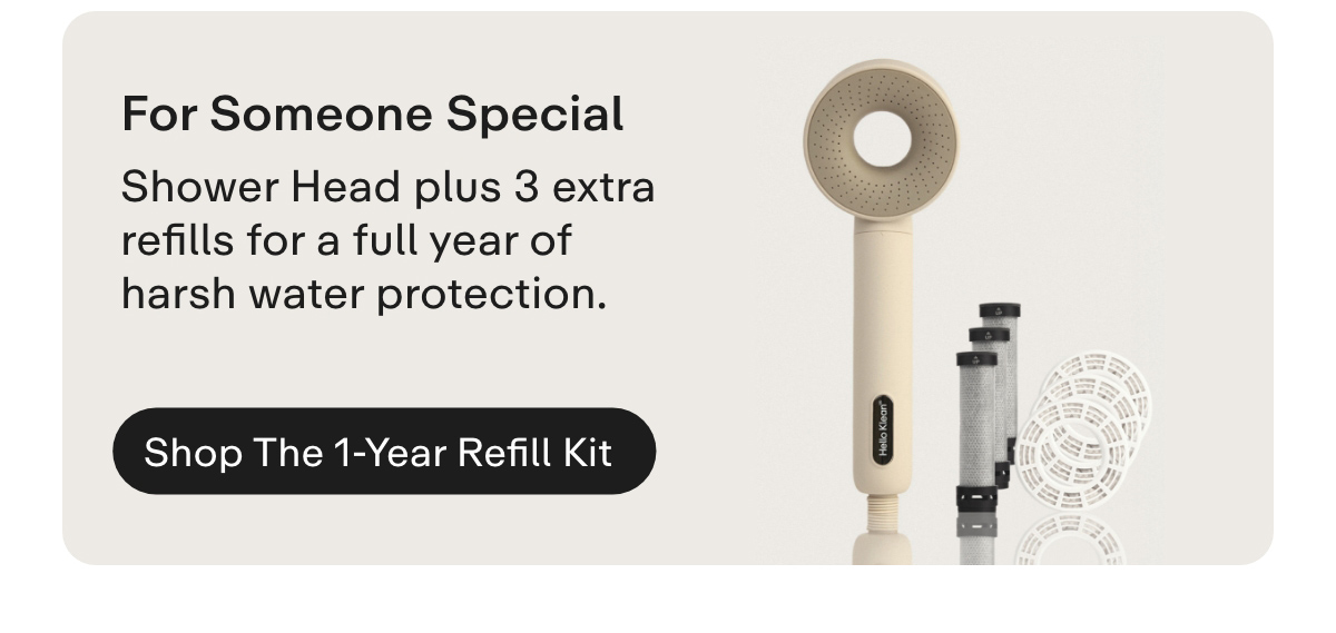 For Someone Special. The Shower Head + 1-Year Refill kit contains a Shower Head + 3 refills for 12 months of harsh water protection. Shop the 1-Year Refill Kit