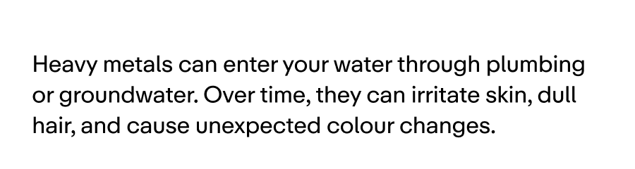 Heavy metals can enter your water through plumbing or groundwater. Over time, they can irritate skin, dull hair, and cause unexpected colour changes.