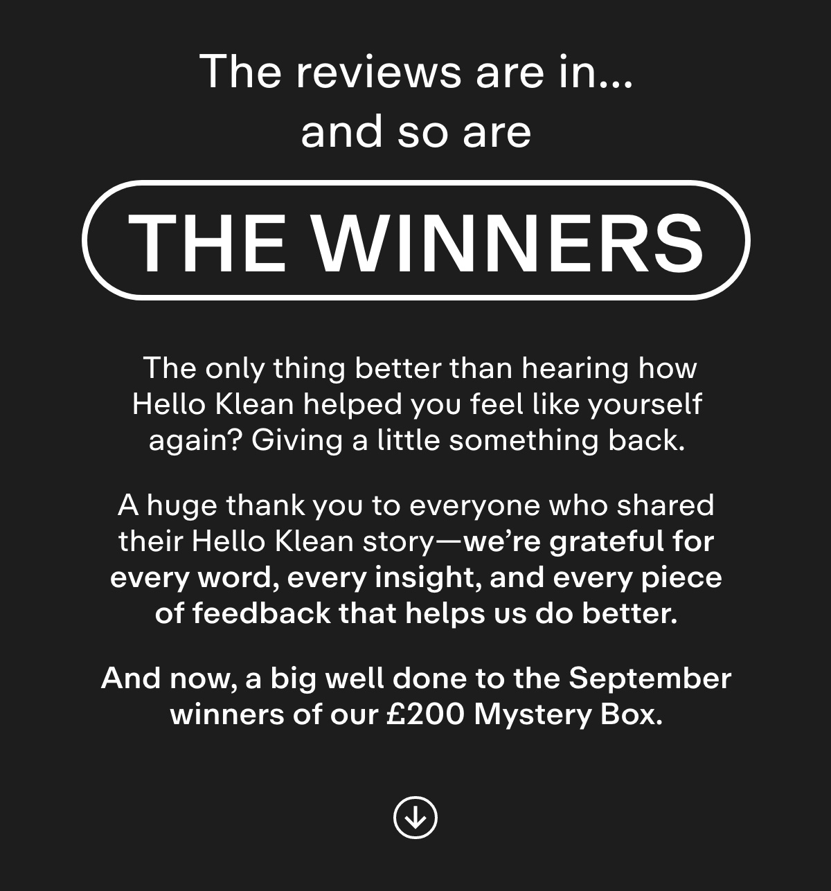 The Reviews Are In... And So Are the Winners. The only thing better than hearing how Hello Klean helped you feel like yourself again? Giving a little something back.  A huge thank you to everyone who shared their Hello Klean story-we're grateful for every word, every insight, and every piece of feedback that helps us do better.And now, a big well done to the September winners of our £200 Mystery Box.