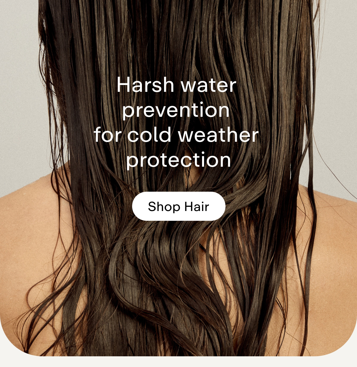 Harsh water prevention for cold weather protection. Shop Hair