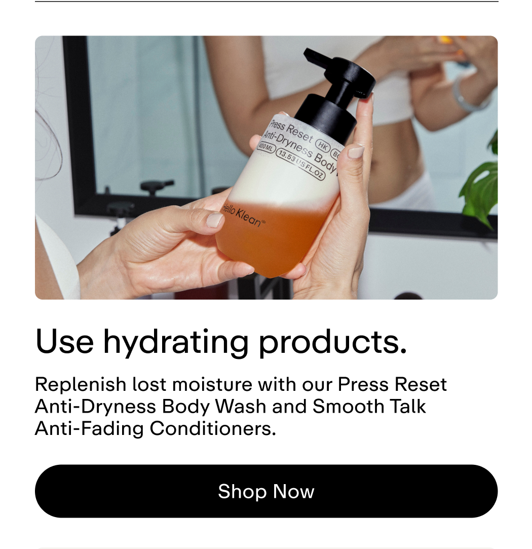 Use hydrating products. Replenish lost moisture with our Press Reset Anti-Dryness Body Wash and Smooth Talk Anti-Fading Conditioners.  |  Shop Now