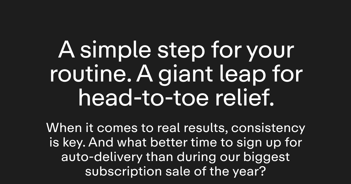 A simple step for your routine. A giant leap for head-to-toe relief.  When it comes to real results, consistency is key. And what better time to sign up for auto-delivery than during our biggest subscription sale of the year?