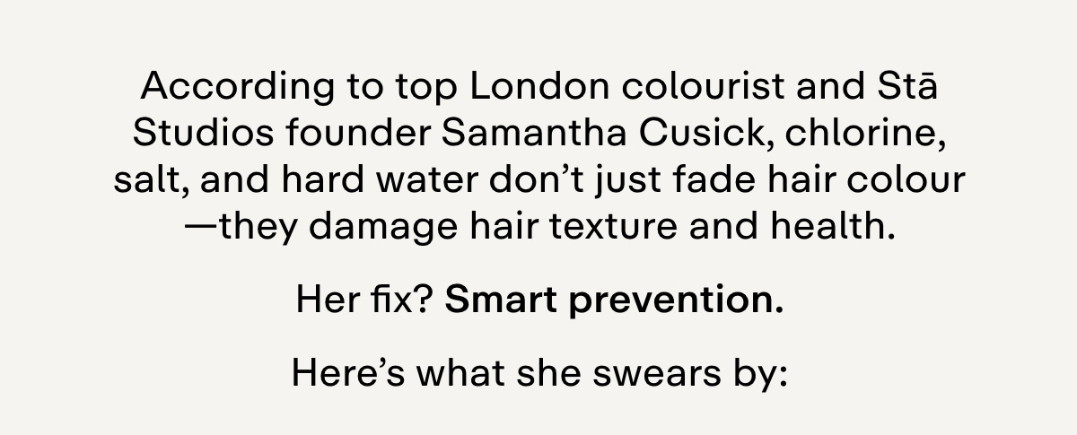 According to top London colourist and Stā Studios founder Samantha Cusick, chlorine, salt, and hard water don't just fade hair colour-they damage hair texture and health. Her fix? Smart prevention. Here's what she swears by: