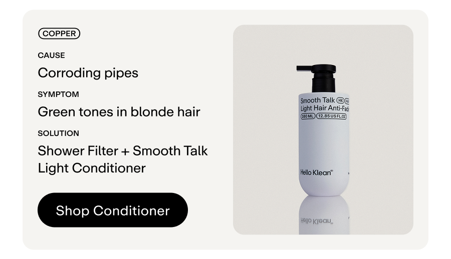 Metal: Copper Cause: Corroding pipes.   Symptom: Green tones in blonde hair Solution: Shower Filter + Smooth Talk Light Conditioner