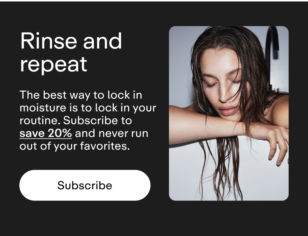 Rinse and repeat The best way to lock in moisture is to lock in your routine. Subscribe to save 20% and never run out of your favorites.  |  Subscribe