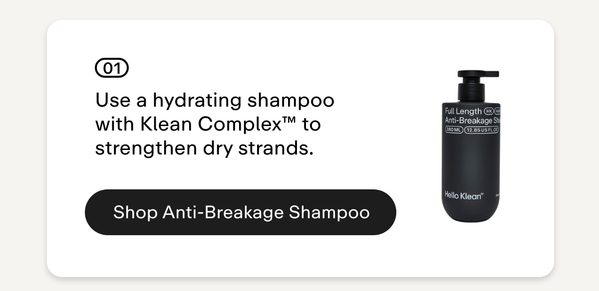 01 Use a hydrating shampoo with Klean Complex™ to strengthen dry strands. Shop Anti-Breakage Shampoo