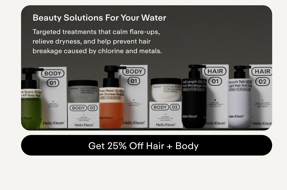 Beauty solutions for your water Use targeted treatments that calm flare ups, relieve dryness, and help prevent hair breakage caused by chlorine and metals. GET 25% OFF HAIR + BODY